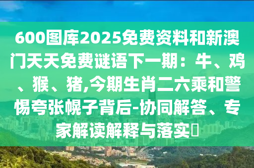 600圖庫2025免費資料和新澳門天天免費謎語下一期：牛、雞、猴、豬,今期生肖二六乘和警惕夸張幌子背后-協(xié)同解答、專家解讀解釋與落實?