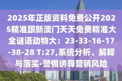 2025年正版資料免費公開2025精準(zhǔn)跟新澳門天天免費精準(zhǔn)大全謎語動物大：23-33-16-17-38-28 T:27,系統(tǒng)分析、解釋與落實-警惕誘導(dǎo)營銷風(fēng)險