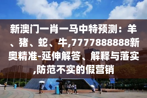 新澳門一肖一馬中特預(yù)測：羊、豬、蛇、牛,7777888888新奧精準(zhǔn)-延伸解答、解釋與落實,防范不實的假營銷