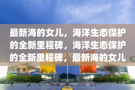 最新海的女兒，海洋生態(tài)保護(hù)的全新里程碑，海洋生態(tài)保護(hù)的全新里程碑，最新海的女兒