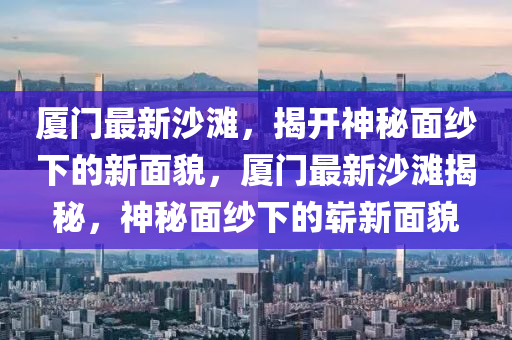 廈門最新沙灘，揭開神秘面紗下的新面貌，廈門最新沙灘揭秘，神秘面紗下的嶄新面貌