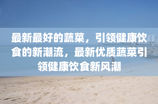 最新最好的蔬菜，引領(lǐng)健康飲食的新潮流，最新優(yōu)質(zhì)蔬菜引領(lǐng)健康飲食新風(fēng)潮