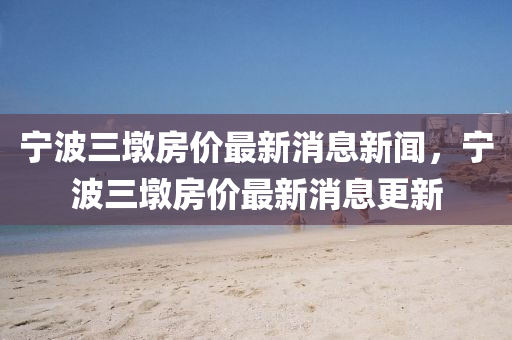 寧波三墩房?jī)r(jià)最新消息新聞，寧波三墩房?jī)r(jià)最新消息更新