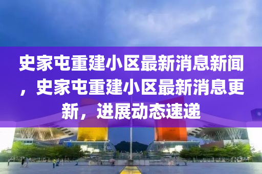 史家屯重建小區(qū)最新消息新聞，史家屯重建小區(qū)最新消息更新，進展動態(tài)速遞