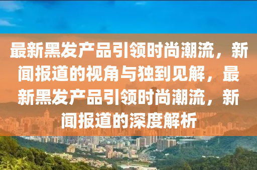 最新黑發(fā)產(chǎn)品引領(lǐng)時(shí)尚潮流，新聞報(bào)道的視角與獨(dú)到見解，最新黑發(fā)產(chǎn)品引領(lǐng)時(shí)尚潮流，新聞報(bào)道的深度解析