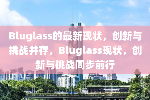 Bluglass的最新現(xiàn)狀，創(chuàng)新與挑戰(zhàn)并存，Bluglass現(xiàn)狀，創(chuàng)新與挑戰(zhàn)同步前行