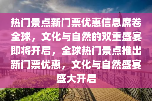 熱門景點新門票優(yōu)惠信息席卷全球，文化與自然的雙重盛宴即將開啟，全球熱門景點推出新門票優(yōu)惠，文化與自然盛宴盛大開啟