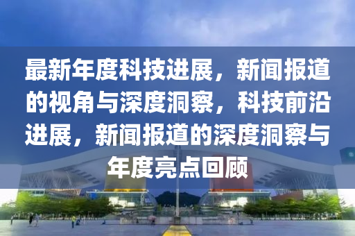 最新年度科技進(jìn)展，新聞報(bào)道的視角與深度洞察，科技前沿進(jìn)展，新聞報(bào)道的深度洞察與年度亮點(diǎn)回顧