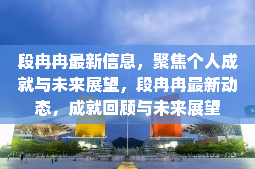 段冉冉最新信息，聚焦個人成就與未來展望，段冉冉最新動態(tài)，成就回顧與未來展望